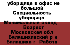уборщица в офис не большой › Специальность ­ уборщица › Минимальный оклад ­ 15 000 › Возраст ­ 50 - Московская обл., Балашихинский р-н, Балашиха г. Работа » Резюме   